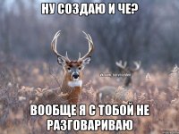 ну создаю и че? вообще я с тобой не разговариваю