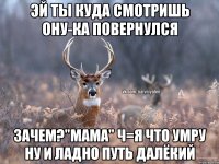 эй ты куда смотришь ону-ка повернулся зачем?"Мама" ч=я что умру ну и ладно путь далёкий