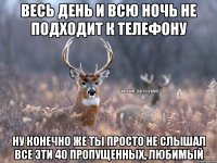 весь день и всю ночь не подходит к телефону ну конечно же ты просто не слышал все эти 40 пропущенных, любимый