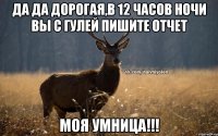 Да да дорогая,в 12 часов ночи вы с Гулей пишите отчет Моя умница!!!