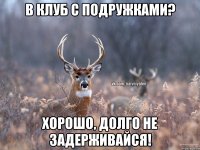 в клуб с подружками? хорошо, долго не задерживайся!