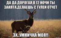 Да да дорогая,в 12 ночи ты занята,делаешь с Гулей отчет Эх..умничка моя!!