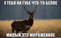 У тебя на губе что-то белое Милый,это мороженное