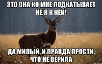 это она ко мне подкатывает не я к ней! да милый, и правда прости, что не верила