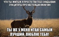 Что ты, милый, я просто так тебе скидываю эти цитаты про настоящих мужчин Ты же у меня итак самый лучший, люблю тебя!