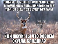 Любимый, можно я завтра погуляю в компании с бывшим? Только без тебя, он ведь тоже будет без пары Иди нахуй! Ты что совсем охуела, блядина?