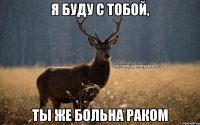 Я буду с тобой, ты же больна раком