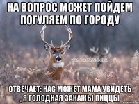 На вопрос может пойдем погуляем по городу отвечает: нас может мама увидеть , я голодная закажы пиццы