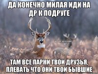 ДА КОНЕЧНО МИЛАЯ ИДИ НА ДР К ПОДРУГЕ ТАМ ВСЕ ПАРНИ ТВОИ ДРУЗЬЯ, ПЛЕВАТЬ ЧТО ОНИ ТВОИ БЫВШИЕ