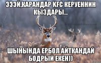 эээй,карандар kfc керуеннин кыздары... шынында Ербол айткандай бодрый екен))