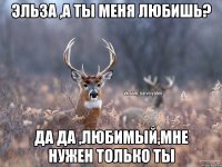 Эльза ,а ты меня любишь? да да ,любимый,мне нужен только ты