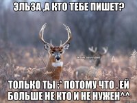 Эльза ,а кто тебе пишет? только ты :* потому что , ей больше не кто и не нужен^^