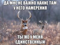 Да мне не важно какие там у него намерения Ты же у меня единственный