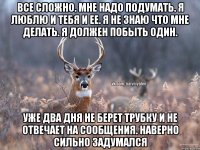 Все сложно. Мне надо подумать. Я люблю и тебя и ее. Я не знаю что мне делать. Я должен побыть один. Уже два дня не берет трубку и не отвечает на сообщения. Наверно сильно задумался