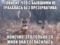 Говорит, что с бывшими не трахалась без презерватива конечно, это только со мной она согласилась