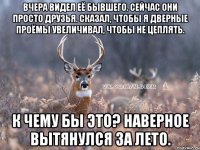 Вчера видел её бывшего. Сейчас они просто друзья. Сказал, чтобы я дверные проёмы увеличивал, чтобы не цеплять. К чему бы это? Наверное вытянулся за лето.