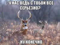 - у нас ведь с тобой все серьезно? - ну конечно