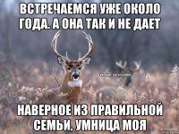 встречаемся уже около года. а она так и не дает наверное из правильной семьи, умница моя