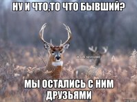 Ну и что,то что бывший? мы остались с ним друзьями