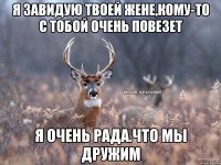 я завидую твоей жене,кому-то с тобой очень повезет я очень рада.что мы дружим