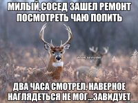 Милый,сосед зашел ремонт посмотреть чаю попить Два часа смотрел, наверное наглядеться не мог...завидует