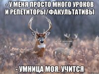 - у меня просто много уроков и репетиторы/факультативы - умница моя, учится