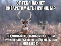 От тебя пахнет сигаретами.Ты куришь!? Нет,милый это мальчики рядом курили,как ты можешь думать обо мне такое?