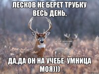 Лесков не берет трубку весь день, да,да он на учебе. Умница моя)))