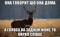 Она говорит шо она дома А голоса на заднем фоне, то Кирил спiває