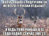 В клуб пошла с подругами, ей же всего 17 пускай отдыхает, Я ведь тоже раньше в ее года ходил, сейчас уже 23.