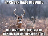 на смски надо отвечать я ее увидела вечером. я не слышу как мне приходят смс