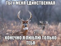 ты у меня единственная конечно,я люблю только тебя