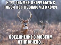 и тут она мне: я хочу быть с тобой, но я не знаю чего хочу! соединение с мозгом отключено...