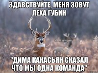 Здавствуйте, меня зовут Леха Губин "Дима Какасьян сказал что мы одна команда"