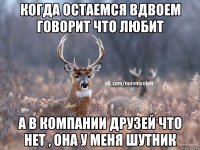 когда остаемся вдвоем говорит что любит а в компании друзей что нет , она у меня шутник