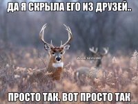 Да я скрыла его из друзей.. просто так. ВОТ ПРОСТО ТАК