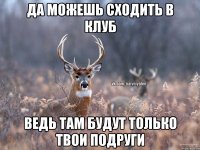 да можешь сходить в клуб ведь там будут только твои подруги