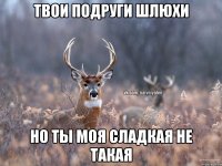 Твои подруги шлюхи Но ты моя сладкая не такая