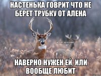 Настенька говрит что не берет трубку от Алена Наверно нужен ей, или вообще любит