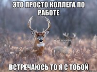 ЭТО ПРОСТО КОЛЛЕГА ПО РАБОТЕ ВСТРЕЧАЮСЬ ТО Я С ТОБОЙ