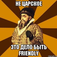 Не царское Это дело быть friendly