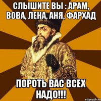 Слышите вы : Арам, Вова, Лена, Аня, Фархад Пороть вас всех надо!!!