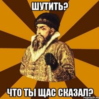 шутить? Что ты щас сказал?