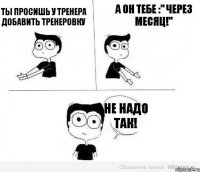 Ты просишь у тренера добавить тренеровку А он тебе :" Через месяц!" Не надо так!