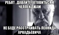 Ребят , давайте готовиться к Челленджам Не буде расстраивать Леонида Аркадьевича