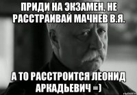 Приди на экзамен, не расстраивай Мачнев В.Я. А то расстроится Леонид Аркадьевич =)