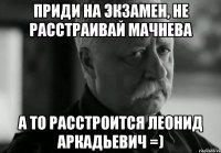 Приди на экзамен, не расстраивай Мачнева А то расстроится Леонид Аркадьевич =)