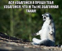 Ася узбагойся я прошу тебя узбагойся, что ж ты не збагойная такая! 