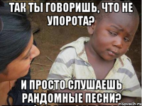 Так ты говоришь, что не упорота? И просто слушаешь рандомные песни?