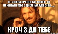 Не можна просто так взяти і не привітати тебе з днем народження....... кроч з дн тебе